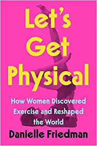 LET'S GET PHYSICAL- HOW WOMEN DISCOVERED EXERCISE AND RESHAPED THE WORLD by Danielle Friedman